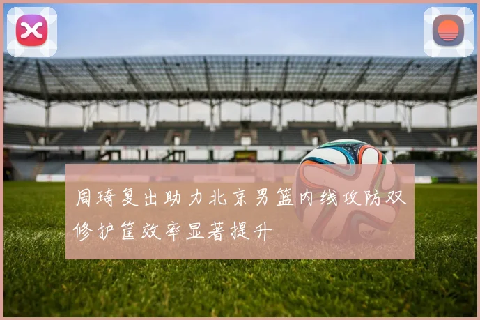 周琦复出助力北京男篮内线攻防双修护筐效率显著提升