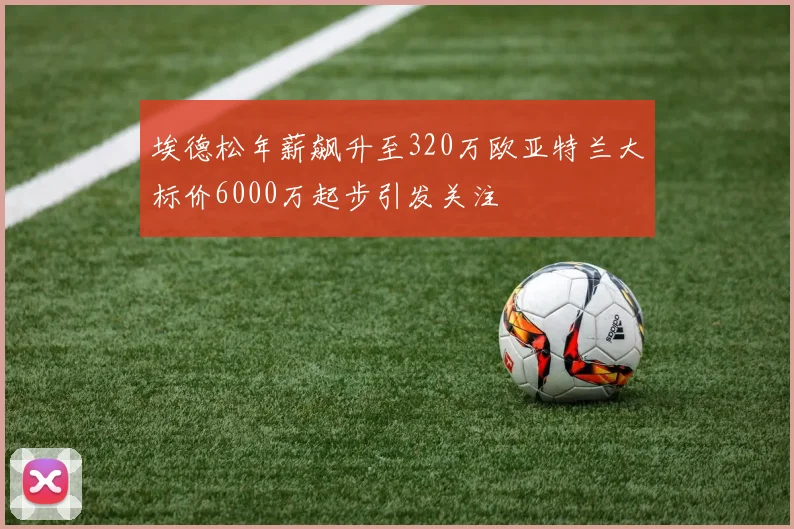 埃德松年薪飙升至320万欧亚特兰大标价6000万起步引发关注